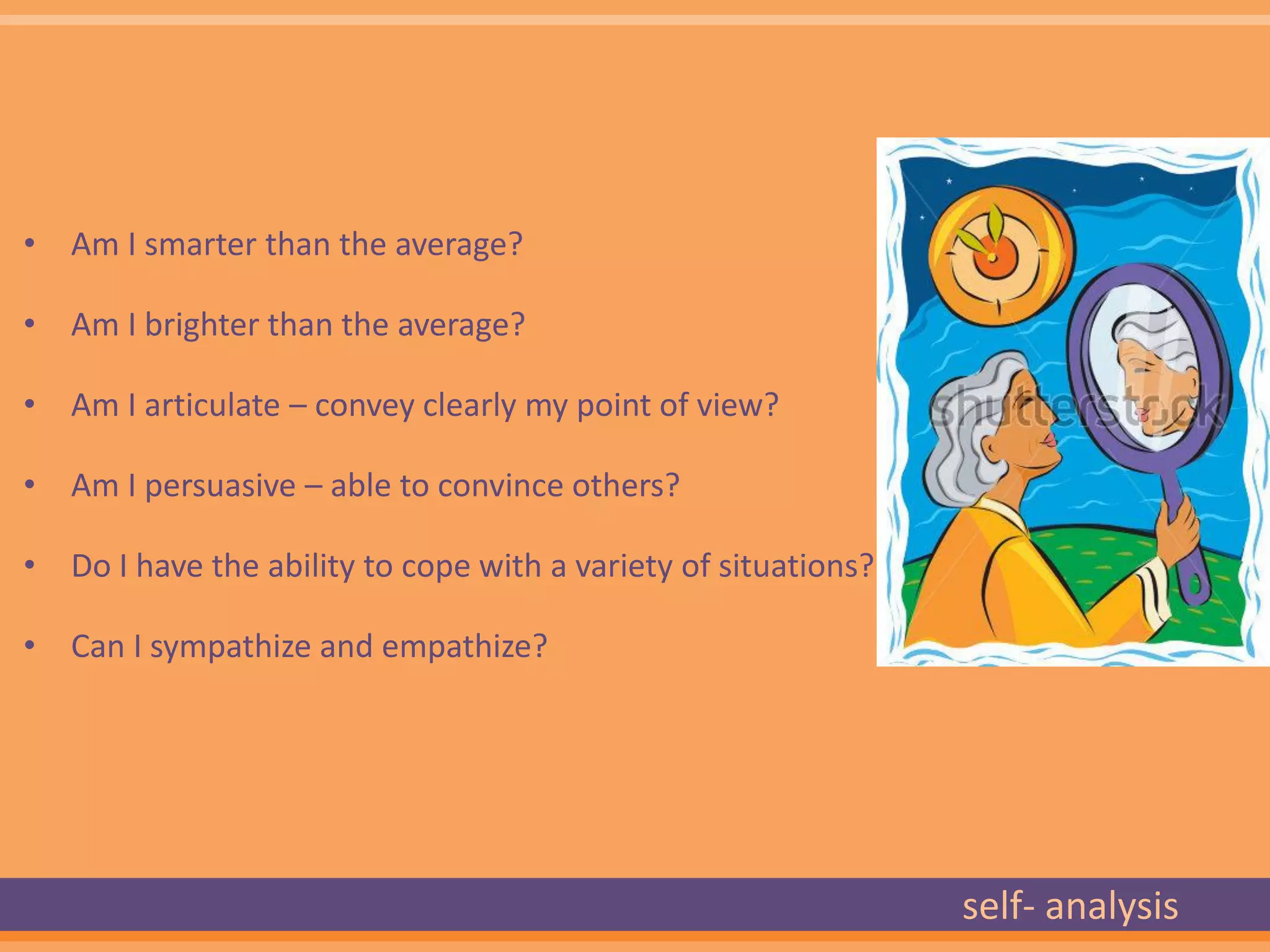 • Am I smarter than the average?

• Am I brighter than the average?

• Am I articulate – convey clearly my point of view?

• Am I persuasive – able to convince others?

• Do I have the ability to cope with a variety of situations?

• Can I sympathize and empathize?




                                                                self- analysis
 