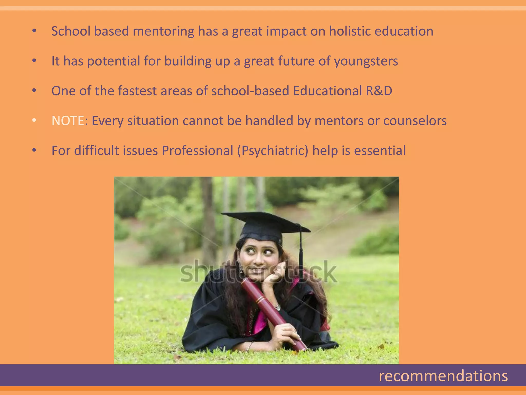• School based mentoring has a great impact on holistic education

• It has potential for building up a great future of youngsters

• One of the fastest areas of school-based Educational R&D

• NOTE: Every situation cannot be handled by mentors or counselors

• For difficult issues Professional (Psychiatric) help is essential




                                                              recommendations
 