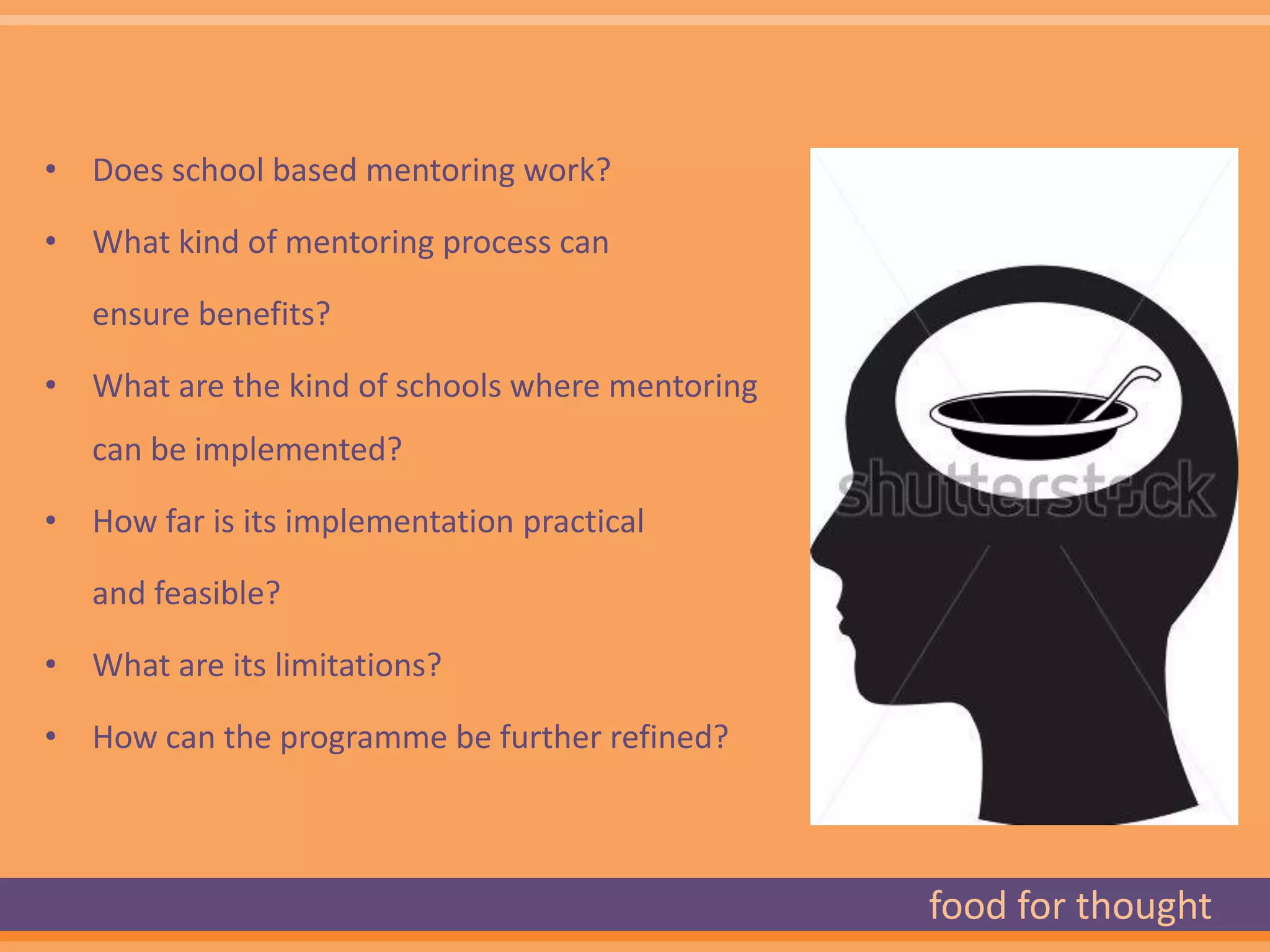 • Does school based mentoring work?

• What kind of mentoring process can

   ensure benefits?

• What are the kind of schools where mentoring
   can be implemented?

• How far is its implementation practical

   and feasible?

• What are its limitations?

• How can the programme be further refined?



                                                 food for thought
 