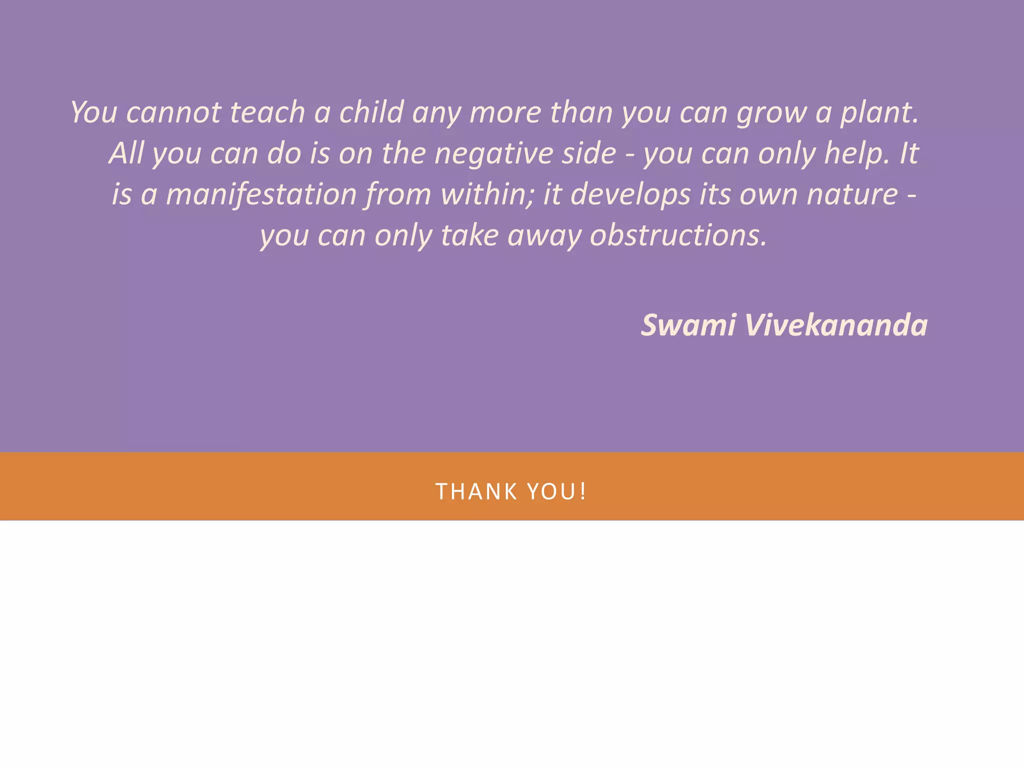 You cannot teach a child any more than you can grow a plant.
  All you can do is on the negative side - you can only help. It
   is a manifestation from within; it develops its own nature -
              you can only take away obstructions.

    MENTOR CONCLAVE
              Swami Vivekananda



        • November 16, 17, 18 - 2012
                    THANK YOU!




Nov 18 2012                                       27
 