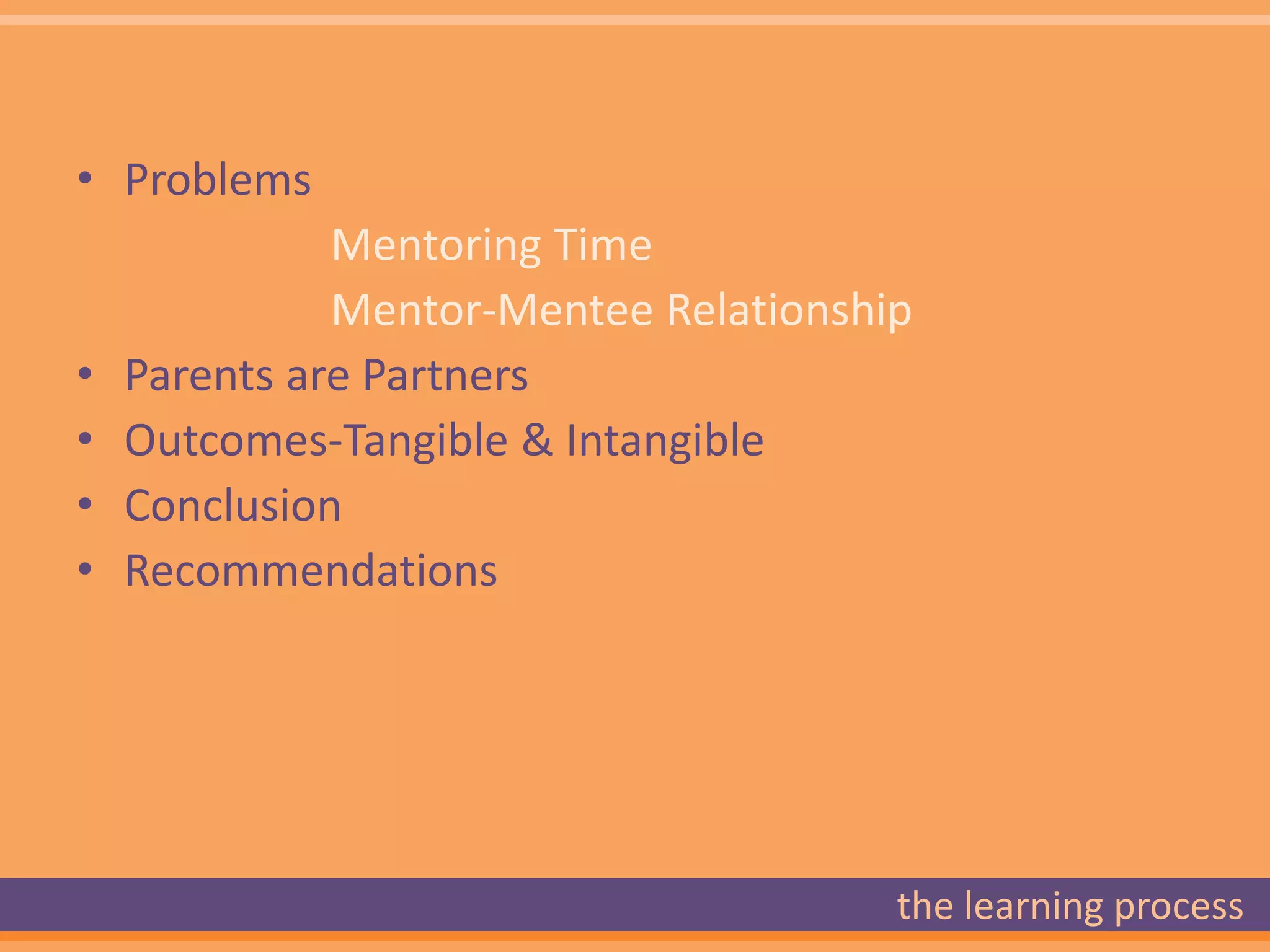 • Problems
              Mentoring Time
              Mentor-Mentee Relationship
•   Parents are Partners
•   Outcomes-Tangible & Intangible
•   Conclusion
•   Recommendations




                                       the learning process
 