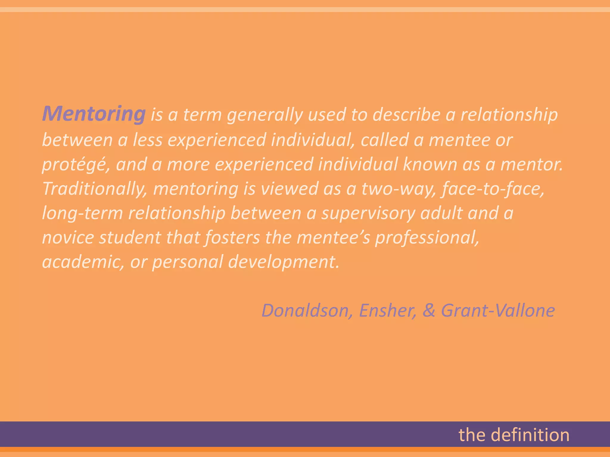 Mentoring is a term generally used to describe a relationship
between a less experienced individual, called a mentee or
protégé, and a more experienced individual known as a mentor.
Traditionally, mentoring is viewed as a two-way, face-to-face,
long-term relationship between a supervisory adult and a
novice student that fosters the mentee’s professional,
academic, or personal development.

                          Donaldson, Ensher, & Grant-Vallone




                                                 the definition
 