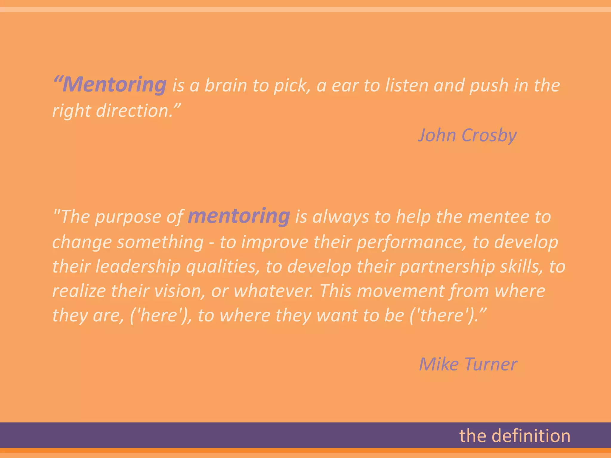 “Mentoring is a brain to pick, a ear to listen and push in the
right direction.”
                                               John Crosby



"The purpose of mentoring is always to help the mentee to
change something - to improve their performance, to develop
their leadership qualities, to develop their partnership skills, to
realize their vision, or whatever. This movement from where
they are, ('here'), to where they want to be ('there').”

                                               Mike Turner


                                                     the definition
 