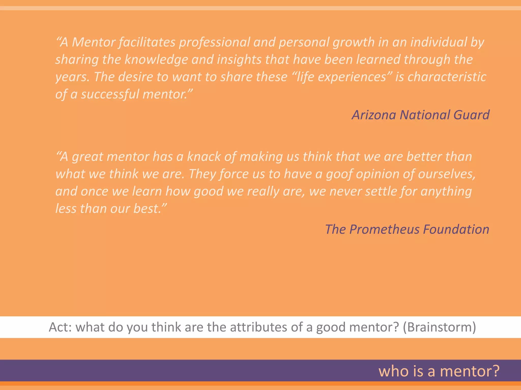 “A Mentor facilitates professional and personal growth in an individual by
 sharing the knowledge and insights that have been learned through the
 years. The desire to want to share these “life experiences” is characteristic
 of a successful mentor.”
                                                     Arizona National Guard

 “A great mentor has a knack of making us think that we are better than
 what we think we are. They force us to have a goof opinion of ourselves,
 and once we learn how good we really are, we never settle for anything
 less than our best.”
                                               The Prometheus Foundation




Act: what do you think are the attributes of a good mentor? (Brainstorm)


                                                          who is a mentor?
 