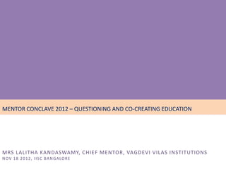 • November 16, 17, 18 - 2012
MENTOR CONCLAVE 2012 – QUESTIONING AND CO-CREATING EDUCATION




MRS LALITHA KANDASWAMY, CHIEF MENTOR, VAGDEVI VILAS INSTITUTIONS
N OV 1 8 2 0 1 2 , I I S C B A N G A LO R E
 