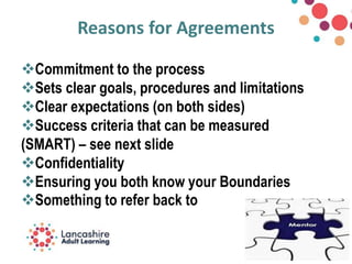 Reasons for Agreements
Commitment to the process
Sets clear goals, procedures and limitations
Clear expectations (on both sides)
Success criteria that can be measured
(SMART) – see next slide
Confidentiality
Ensuring you both know your Boundaries
Something to refer back to
 