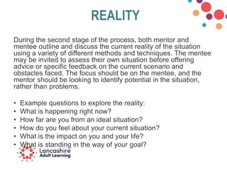REALITY
During the second stage of the process, both mentor and
mentee outline and discuss the current reality of the situation
using a variety of different methods and techniques. The mentee
may be invited to assess their own situation before offering
advice or specific feedback on the current scenario and
obstacles faced. The focus should be on the mentee, and the
mentor should be looking to identify potential in the situation,
rather than problems.
• Example questions to explore the reality:
• What is happening right now?
• How far are you from an ideal situation?
• How do you feel about your current situation?
• What is the impact on you and your life?
• What is standing in the way of your goal?
 