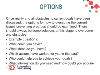 OPTIONS
Once reality and all obstacles to current goals have been
discussed, the options for how to overcome the current
issues preventing progress should be examined. There
should always be some solutions at this stage to overcome
any obstacles.
• Example questions:
• What could you have?
• What ideas do you have?
• Which actions have worked for you in the past?
• Who could help you to achieve your goals?
• What information do you need and how could you acquire
it?
 