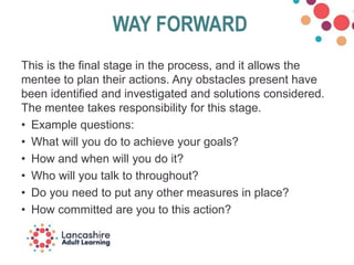 WAY FORWARD
This is the final stage in the process, and it allows the
mentee to plan their actions. Any obstacles present have
been identified and investigated and solutions considered.
The mentee takes responsibility for this stage.
• Example questions:
• What will you do to achieve your goals?
• How and when will you do it?
• Who will you talk to throughout?
• Do you need to put any other measures in place?
• How committed are you to this action?
 