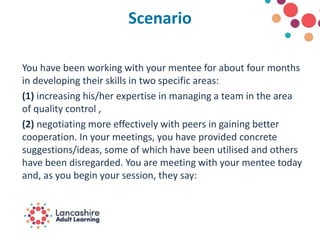 Scenario
You have been working with your mentee for about four months
in developing their skills in two specific areas:
(1) increasing his/her expertise in managing a team in the area
of quality control ,
(2) negotiating more effectively with peers in gaining better
cooperation. In your meetings, you have provided concrete
suggestions/ideas, some of which have been utilised and others
have been disregarded. You are meeting with your mentee today
and, as you begin your session, they say:
 