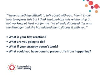 “I have something difficult to talk about with you. I don’t know
how to express this but I think that perhaps this relationship is
not working, at least not for me. I’ve already discussed this with
the Manager and she has advised me to discuss it with you.”
• What is your first reaction?
• What are you going to do?
• What if your strategy doesn’t work?
• What could you have done to prevent this from happening?
 