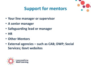 Support for mentors
• Your line manager or supervisor
• A senior manager
• Safeguarding lead or manager
• HR
• Other Mentors
• External agencies – such as CAB; DWP; Social
Services; Govt websites
 