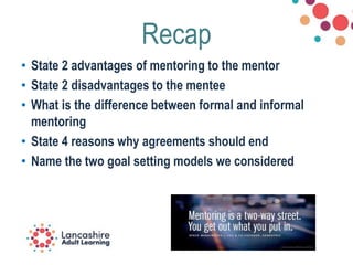 Recap
• State 2 advantages of mentoring to the mentor
• State 2 disadvantages to the mentee
• What is the difference between formal and informal
mentoring
• State 4 reasons why agreements should end
• Name the two goal setting models we considered
 