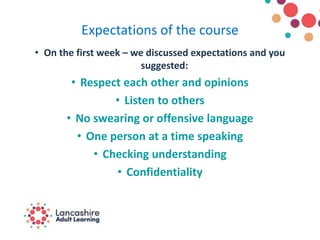 Expectations of the course
• On the first week – we discussed expectations and you
suggested:
• Respect each other and opinions
• Listen to others
• No swearing or offensive language
• One person at a time speaking
• Checking understanding
• Confidentiality
 