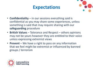 Expectations
• Confidentiality – in our sessions everything said is
confidential as you may share some experiences, unless
something is said that may require sharing with our
safeguarding procedure
• British Values – Tolerance and Respect – others opinions
may not be yours however they are entitled to their voice
unless expressing extremist views
• Prevent – We have a right to pass on any information
that we feel might be extremist or influenced by banned
groups / terrorism
 