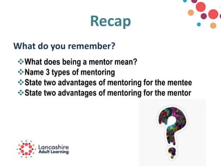 Recap
What do you remember?
What does being a mentor mean?
Name 3 types of mentoring
State two advantages of mentoring for the mentee
State two advantages of mentoring for the mentor
 