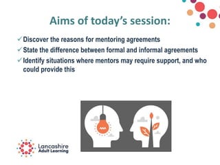 Aims of today’s session:
Discover the reasons for mentoring agreements
State the difference between formal and informal agreements
Identify situations where mentors may require support, and who
could provide this
 