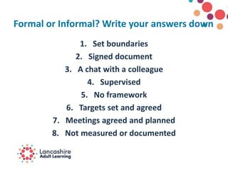 Formal or Informal? Write your answers down
1. Set boundaries
2. Signed document
3. A chat with a colleague
4. Supervised
5. No framework
6. Targets set and agreed
7. Meetings agreed and planned
8. Not measured or documented
 
