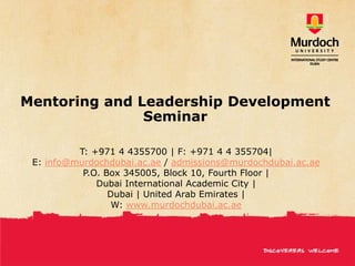 Mentoring and Leadership Development
               Seminar

          T: +971 4 4355700 | F: +971 4 4 355704|
 E: info@murdochdubai.ac.ae / admissions@murdochdubai.ac.ae
           P.O. Box 345005, Block 10, Fourth Floor |
              Dubai International Academic City |
                 Dubai | United Arab Emirates |
                  W: www.murdochdubai.ac.ae
 