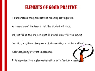 ELEMENTS OF GOOD PRACTICE To understand the philosophy of widening participation. A knowledge of the issues that the student will face. Objectives of the project must be stated clearly at the outset  Location, length and frequency of the meetings must be outlined Approachability of staff is essential. It is important to supplement meetings with feedback sessions. 