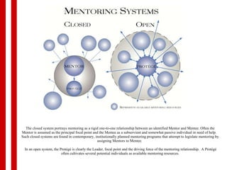 The closed system portrays mentoring as a rigid one-to-one relationship between an identified Mentor and Mentee. Often the Mentor is assumed as the principal focal point and the Mentee as a subservient and somewhat passive individual in need of help.   Such closed systems are found in contemporary, institutionally planned mentoring programs that attempt to legislate mentoring by assigning Mentors to Mentee.   In an open system, the Protégé is clearly the Leader, focal point and the driving force of the mentoring relationship.  A Protégé often cultivates several potential individuals as available mentoring resources. 