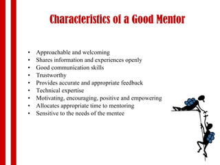 Characteristics   of a Good Mentor Approachable and welcoming Shares information and experiences openly  Good communication skills Trustworthy Provides accurate and appropriate feedback Technical expertise Motivating, encouraging, positive and empowering Allocates appropriate  time to mentoring Sensitive to the needs of the mentee 