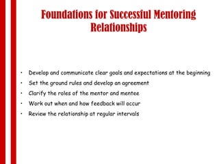 Foundations for Successful Mentoring Relationships Develop and communicate clear goals and expectations at the beginning  Set the ground rules and develop an agreement Clarify the roles of the mentor and mentee Work out when and how feedback will occur Review the relationship at regular intervals 