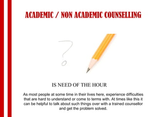 ACADEMIC / NON ACADEMIC COUNSELLING IS NEED OF THE HOUR As most people at some time in their lives here, experience difficulties that are hard to understand or come to terms with. At times like this it can be helpful to talk about such things over with a trained counsellor and get the problem solved. 