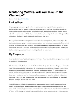 Mentoring Matters. Will You Take Up the
Challenge?
October 14, 2011 | Lisa Michelle Dabbs

Losing Hope
In my early blogging journey, I began to explore the notion of mentoring. I began to reflect on my work as an
educator, trying to recall the people in my past that had mentored me and those I had mentored. While doing this, I
came up with an acronym for my consultant practice that I call IMET: Inspire Mentor, and Equip Teachers (to teach
with soul). It summed up for me what I believe a true mentor does. Unfortunately, with the current challenges we face
in education, I recognize it's hard for educators to take the time to truly "IMET."

About a year ago, I landed on the blog of a new teacher. One of her recent posts was entitled "Losing Hope." The
teacher started the post by saying that she had a dream: a dream to be the best teacher she could be. To be the kind
of teacher that students would be in inspired by. Unfortunately, there were no clear expectations set for this teacher
at her school -- and worse -- no support. This teacher's perception was that they would be supported, as a first-year
teacher. Instead they were placed in a "sink or swim" position. So this teacher sank.

My Response
I was moved by this teacher's post and I responded. Here's some of what I shared with this young teacher who asked
for "positive and encouraging words":

When I read your words, "I believe I was under the illusion that I had support and help from all angles, when in reality,
I hadn't felt more alone and lost." my heart went out to you. I was an elementary school principal for 14 years. During
those years I consistently spent time mentoring, supporting, and guiding my teachers. It's truly my passion. If you
read the research on why young people like yourself leave the teaching profession, it turns out that it is exactly for
those reasons you describe. A school should work to foster a culture where its teachers collaborate and learn from
one another. This is at the heart of how educators grow as professionals. Some of my colleagues still struggle with
this piece. I apologize. We need to do much better.

I entered the teaching profession in my early twenties as a kindergarten teacher. I was fortunate to come from a
family of educators. However, I still encountered a great deal of frustration and anxiety in my first year. I felt very
alone, as I did not have a supportive principal, or mentor. I was new to the school. My kinder team members believed
in "kill and drill" for kindergarten kids and I was mortified! In addition to that, no one on staff had a child development

 