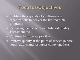  Building the capacity of youth-serving
organizations to deliver the best possible
programs
 Increasing the use of research-based quality
assessment too
 Continually improve practice
 Improve quality at the point of service (where
youth, adults and resources come together)
 