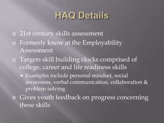  21st century skills assessment
 Formerly know at the Employability
Assessment
 Targets skill building clocks comprised of
college, career and life readiness skills
 Examples include personal mindset, social
awareness, verbal communication, collaboration &
problem solving
 Gives youth feedback on progress concerning
these skills
 
