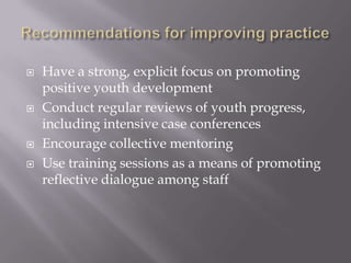  Have a strong, explicit focus on promoting
positive youth development
 Conduct regular reviews of youth progress,
including intensive case conferences
 Encourage collective mentoring
 Use training sessions as a means of promoting
reflective dialogue among staff
 