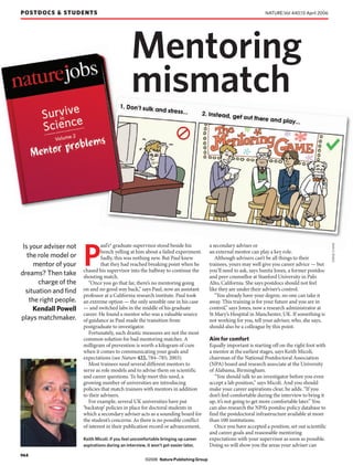 POSTDOCS & STUDENTS                                                                                               NATURE|Vol 440|13 April 2006




                                                 Mentoring
                                                 mismatch




                                                                                                                                                   JORGE CHAM
                                 aul’s* graduate supervisor stood beside his            a secondary adviser or


                        P
 Is your adviser not
                                 bench yelling at him about a failed experiment.        an external mentor can play a key role.
   the role model or             Sadly, this was nothing new. But Paul knew                Although advisers can’t be all things to their
      mentor of your             that they had reached breaking point when he           trainees, yours may well give you career advice — but
                        chased his supervisor into the hallway to continue the          you’ll need to ask, says Sunita Jones, a former postdoc
dreams? Then take       shouting match.                                                 and peer counsellor at Stanford University in Palo
       charge of the       “Once you go that far, there’s no mentoring going            Alto, California. She says postdocs should not feel
  situation and find    on and no good way back,” says Paul, now an assistant           like they are under their adviser’s control.
                        professor at a California research institute. Paul took            “You already have your degree, no one can take it
    the right people.   an extreme option — the only sensible one in his case           away. This training is for your future and you are in
     Kendall Powell     — and switched labs in the middle of his graduate               control,” says Jones, now a research administrator at
                        career. He found a mentor who was a valuable source             St Mary’s Hospital in Manchester, UK. If something is
plays matchmaker.       of guidance as Paul made the transition from                    not working for you, tell your adviser, who, she says,
                        postgraduate to investigator.                                   should also be a colleague by this point.
                           Fortunately, such drastic measures are not the most
                        common solution for bad mentoring matches. A                    Aim for comfort
                        milligram of prevention is worth a kilogram of cure             Equally important is starting off on the right foot with
                        when it comes to communicating your goals and                   a mentor at the earliest stages, says Keith Micoli,
                        expectations (see Nature 422, 784–785; 2003).                   chairman of the National Postdoctoral Association
                           Most trainees need several different mentors to              (NPA) board and research associate at the University
                        serve as role models and to advise them on scientific           of Alabama, Birmingham.
                        and career questions. To help meet this need, a                    “You should talk to an investigator before you even
                        growing number of universities are introducing                  accept a lab position,” says Micoli. And you should
                        policies that match trainees with mentors in addition           make your career aspirations clear, he adds. “If you
                        to their advisers.                                              don’t feel comfortable during the interview to bring it
                           For example, several UK universities have put                up, it’s not going to get more comfortable later.” You
                        ‘backstop’ policies in place for doctoral students in           can also research the NPA’s postdoc policy database to
                        which a secondary adviser acts as a sounding board for          find the postdoctoral infrastructure available at more
                        the student’s concerns. As there is no possible conflict        than 100 institutions.
                        of interest in their publication record or advancement,            Once you have accepted a position, set out scientific
                                                                                        and career goals and reasonable mentoring
                        Keith Micoli: if you feel uncomfortable bringing up career      expectations with your supervisor as soon as possible.
                        aspirations during an interview, it won’t get easier later.     Doing so will show you the areas your adviser can
964
                                                        ©2006 Nature Publishing Group
 