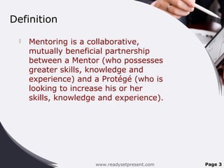 Definition
 Mentoring is a collaborative,
mutually beneficial partnership
between a Mentor (who possesses
greater skills, knowledge and
experience) and a Protégé (who is
looking to increase his or her
skills, knowledge and experience).
www.readysetpresent.com Page 3
 