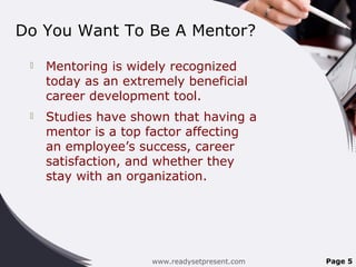Do You Want To Be A Mentor?
 Mentoring is widely recognized
today as an extremely beneficial
career development tool.
 Studies have shown that having a
mentor is a top factor affecting
an employee’s success, career
satisfaction, and whether they
stay with an organization.
www.readysetpresent.com Page 5
 