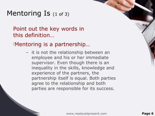 Mentoring Is (1 of 3)
Point out the key words in
this definition…
Mentoring is a partnership…
– it is not the relationship between an
employee and his or her immediate
supervisor. Even though there is an
inequality in the skills, knowledge and
experience of the partners, the
partnership itself is equal. Both parties
agree to the relationship and both
parties are responsible for its success.
www.readysetpresent.com Page 6
 