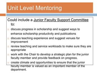 The mentor teaches the “tricks of the trade” and survival strategies to the mentee. Mentoring should be layeredCampus Level mentoring addresses Tenure process, issues related to underrepresented faculty, other broad based areas such as governanceCollege/School Level Mentoringaddresses grantsmanship, how to mentor students, how to run a lab, research integrity, teaching tips; provides “teaching mentors” who are expert teachers who have agreed to work one-on-one with new teaching facultyUnit Level Mentoringprovides developmental and evaluative mentoring and support. 
