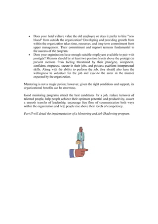 • Does your hotel culture value the old employee or does it prefer to hire "new
blood" from outside the organization? Developing and providing growth from
within the organization takes time, resources, and long-term commitment from
upper management. Their commitment and support remains fundamental to
the success of the program.
• Does your organization have enough suitable employees available to pair with
protégés? Mentors should be at least two position levels above the protégé (to
prevent mentors from feeling threatened by their protégés), competent,
confident, respected, secure in their jobs, and possess excellent interpersonal
skills. Along with the ability to perform the job, they should also have the
willingness to volunteer for the job and execute the same in the manner
expected by the organization.
Mentoring is not a magic potion; however, given the right conditions and support, its
organizational benefits can be enormous.
Good mentoring programs attract the best candidates for a job, reduce turnover of
talented people, help people achieve their optimum potential and productivity, assure
a smooth transfer of leadership, encourage free flow of communication both ways
within the organization and help people rise above their levels of competency.
Part II will detail the implementation of a Mentoring and Job Shadowing program.
 