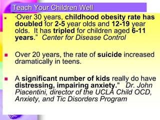 Teach Your Children Well “Over 30 years, childhood obesity rate has doubled for 2-5 year olds and 12-19 year olds.  It has tripled for children aged 6-11 years.”  Center for Disease Control  Over 20 years, the rate of suicide increased dramatically in teens. A significant number of kids really do have distressing, impairing anxiety."   Dr. John Piacentini, director of the UCLA Child OCD, Anxiety, and Tic Disorders Program 