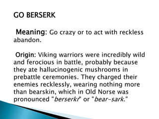 GO BERSERK

Meaning: Go crazy or to act with reckless
abandon.

 Origin: Viking warriors were incredibly wild
and ferocious in battle, probably because
they ate hallucinogenic mushrooms in
prebattle ceremonies. They charged their
enemies recklessly, wearing nothing more
than bearskin, which in Old Norse was
pronounced "berserkr" or "bear-sark."
 