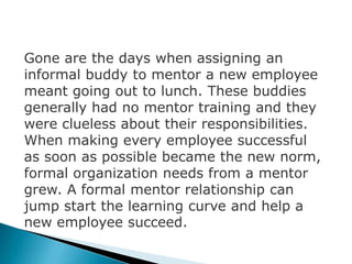 Gone are the days when assigning an
informal buddy to mentor a new employee
meant going out to lunch. These buddies
generally had no mentor training and they
were clueless about their responsibilities.
When making every employee successful
as soon as possible became the new norm,
formal organization needs from a mentor
grew. A formal mentor relationship can
jump start the learning curve and help a
new employee succeed.
 