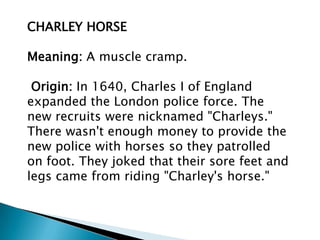 CHARLEY HORSE

Meaning: A muscle cramp.

 Origin: In 1640, Charles I of England
expanded the London police force. The
new recruits were nicknamed "Charleys."
There wasn't enough money to provide the
new police with horses so they patrolled
on foot. They joked that their sore feet and
legs came from riding "Charley's horse."
 