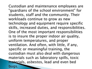 Custodian and maintenance employees are
"guardians of the school environment" for
students, staff and the community. Their
workloads continue to grow as new
technology and equipment require specific
skills, increased duties, and responsibilities.
One of the most important responsibilities
is to insure the proper indoor air quality,
uniform temperatures, and proper
ventilation. And often, with little, if any,
specific or meaningful training, the
custodian must also deal with dangerous
materials such as laboratory spills, toxic
materials, asbestos, lead and even bed
bugs.
 
