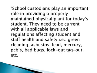 “School custodians play an important
role in providing a properly
maintained physical plant for today’s
student. They need to be current
with all applicable laws and
regulations affecting student and
staff health and safety i.e.: green
cleaning, asbestos, lead, mercury,
pcb’s, bed bugs, lock-out tag-out,
etc.
 