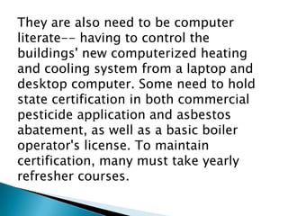 They are also need to be computer
literate-- having to control the
buildings' new computerized heating
and cooling system from a laptop and
desktop computer. Some need to hold
state certification in both commercial
pesticide application and asbestos
abatement, as well as a basic boiler
operator's license. To maintain
certification, many must take yearly
refresher courses.
 