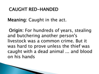 CAUGHT RED-HANDED

Meaning: Caught in the act.

 Origin: For hundreds of years, stealing
and butchering another person's
livestock was a common crime. But it
was hard to prove unless the thief was
caught with a dead animal ... and blood
on his hands
 