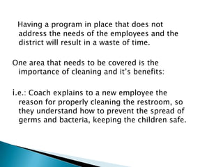 Having a program in place that does not
 address the needs of the employees and the
 district will result in a waste of time.

One area that needs to be covered is the
 importance of cleaning and it’s benefits:

i.e.: Coach explains to a new employee the
 reason for properly cleaning the restroom, so
 they understand how to prevent the spread of
 germs and bacteria, keeping the children safe.
 