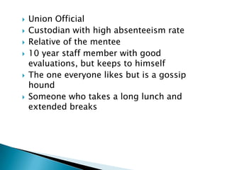    Union Official
   Custodian with high absenteeism rate
   Relative of the mentee
   10 year staff member with good
    evaluations, but keeps to himself
   The one everyone likes but is a gossip
    hound
   Someone who takes a long lunch and
    extended breaks
 