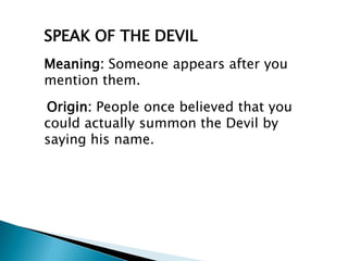 SPEAK OF THE DEVIL
Meaning: Someone appears after you
mention them.
Origin: People once believed that you
could actually summon the Devil by
saying his name.
 