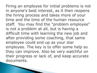 Firing an employee for initial problems is not
in anyone's best interest, as it then reopens
the hiring process and takes more of your
time and the time of the human resource
staff. You may find the "problem employee"
is not a problem at all, but is having a
difficult time with learning the new job and
after providing some coaching, that same
employee could end up as your star
employee. The key is to offer some help so
they can improve. Also be very watchful on
their progress or lack of, and keep accurate
documents.
 